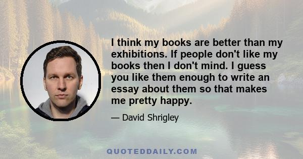 I think my books are better than my exhibitions. If people don't like my books then I don't mind. I guess you like them enough to write an essay about them so that makes me pretty happy.