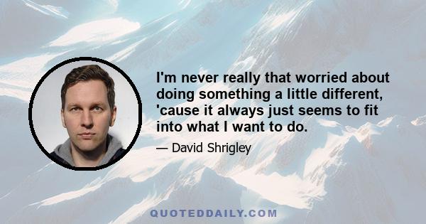 I'm never really that worried about doing something a little different, 'cause it always just seems to fit into what I want to do.