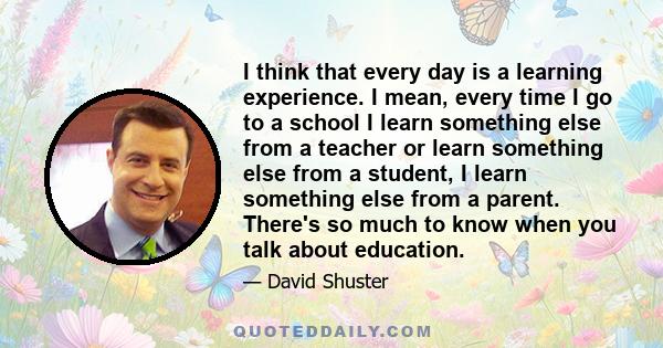 I think that every day is a learning experience. I mean, every time I go to a school I learn something else from a teacher or learn something else from a student, I learn something else from a parent. There's so much to 