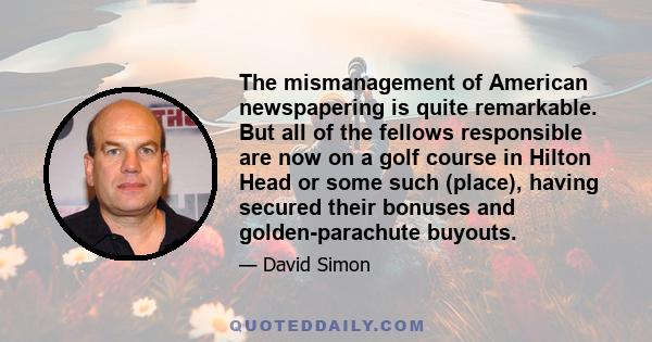 The mismanagement of American newspapering is quite remarkable. But all of the fellows responsible are now on a golf course in Hilton Head or some such (place), having secured their bonuses and golden-parachute buyouts.