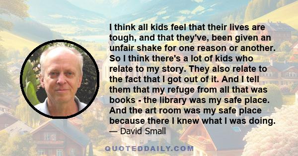 I think all kids feel that their lives are tough, and that they've, been given an unfair shake for one reason or another. So I think there's a lot of kids who relate to my story. They also relate to the fact that I got