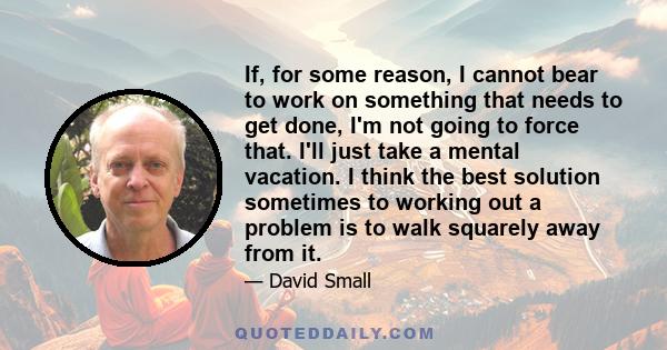 If, for some reason, I cannot bear to work on something that needs to get done, I'm not going to force that. I'll just take a mental vacation. I think the best solution sometimes to working out a problem is to walk