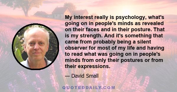 My interest really is psychology, what's going on in people's minds as revealed on their faces and in their posture. That is my strength. And it's something that came from probably being a silent observer for most of my 