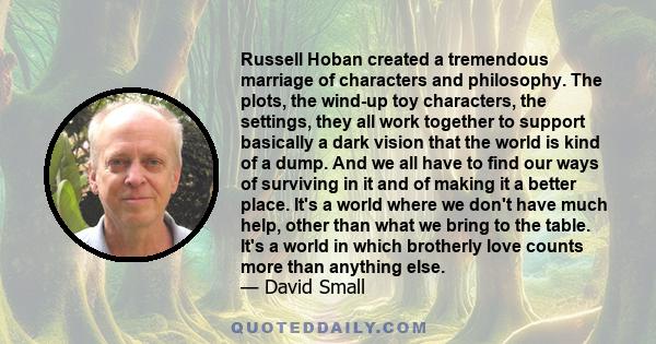 Russell Hoban created a tremendous marriage of characters and philosophy. The plots, the wind-up toy characters, the settings, they all work together to support basically a dark vision that the world is kind of a dump.