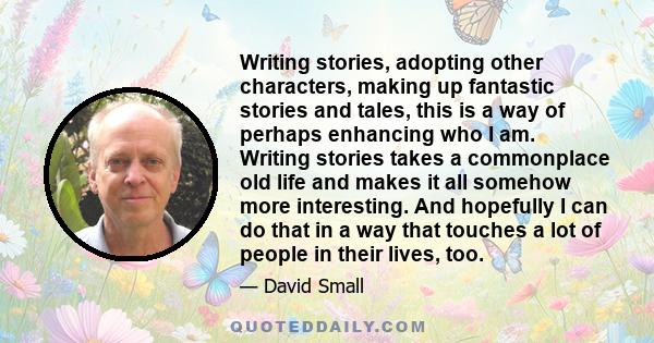 Writing stories, adopting other characters, making up fantastic stories and tales, this is a way of perhaps enhancing who I am. Writing stories takes a commonplace old life and makes it all somehow more interesting. And 