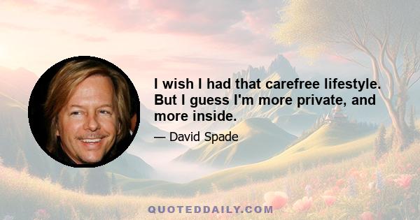 I wish I had that carefree lifestyle. But I guess I'm more private, and more inside.