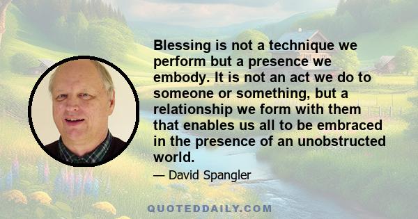 Blessing is not a technique we perform but a presence we embody. It is not an act we do to someone or something, but a relationship we form with them that enables us all to be embraced in the presence of an unobstructed 