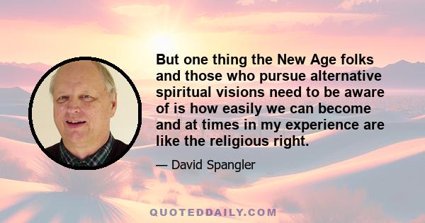 But one thing the New Age folks and those who pursue alternative spiritual visions need to be aware of is how easily we can become and at times in my experience are like the religious right.