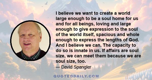 I believe we want to create a world large enough to be a soul home for us and for all beings, loving and large enough to give expression to the soul of the world itself, spacious and whole enough to express the lengths