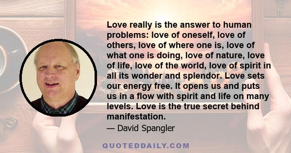 Love really is the answer to human problems: love of oneself, love of others, love of where one is, love of what one is doing, love of nature, love of life, love of the world, love of spirit in all its wonder and