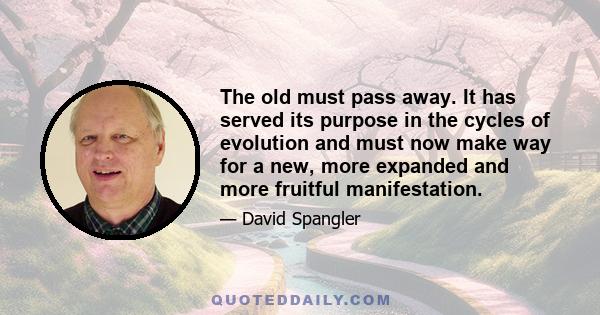 The old must pass away. It has served its purpose in the cycles of evolution and must now make way for a new, more expanded and more fruitful manifestation.