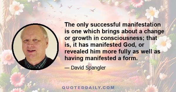 The only successful manifestation is one which brings about a change or growth in consciousness; that is, it has manifested God, or revealed him more fully as well as having manifested a form.