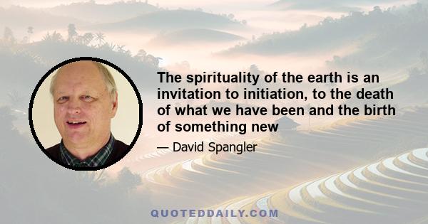 The spirituality of the earth is an invitation to initiation, to the death of what we have been and the birth of something new