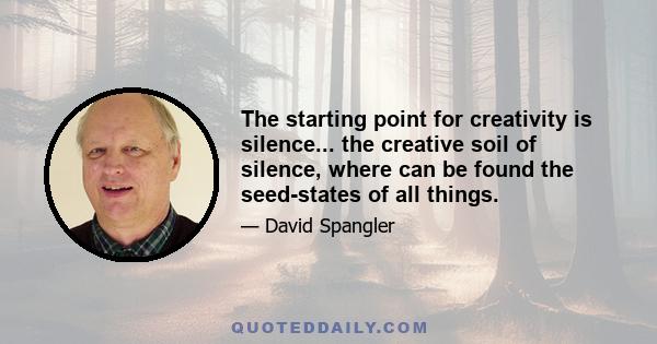 The starting point for creativity is silence... the creative soil of silence, where can be found the seed-states of all things.