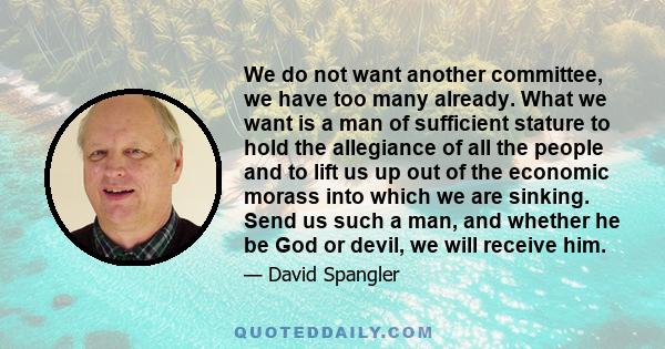 We do not want another committee, we have too many already. What we want is a man of sufficient stature to hold the allegiance of all the people and to lift us up out of the economic morass into which we are sinking.