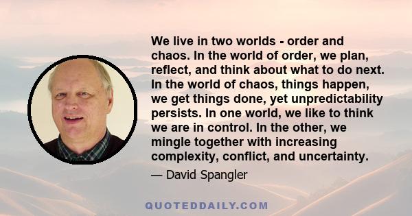 We live in two worlds - order and chaos. In the world of order, we plan, reflect, and think about what to do next. In the world of chaos, things happen, we get things done, yet unpredictability persists. In one world,