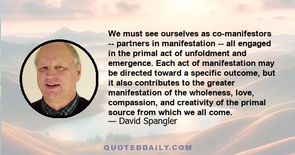 We must see ourselves as co-manifestors -- partners in manifestation -- all engaged in the primal act of unfoldment and emergence. Each act of manifestation may be directed toward a specific outcome, but it also