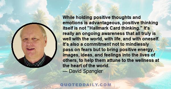 While holding positive thoughts and emotions is advantageous, positive thinking itself is not Hallmark Card thinking. It's really an ongoing awareness that all truly is well with the world, with life, and with oneself.