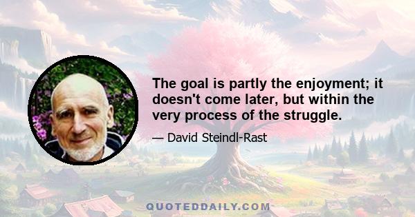 The goal is partly the enjoyment; it doesn't come later, but within the very process of the struggle.