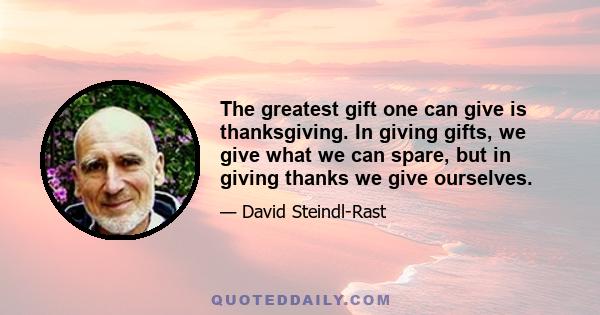 The greatest gift one can give is thanksgiving. In giving gifts, we give what we can spare, but in giving thanks we give ourselves.