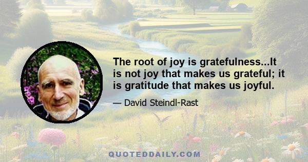 The root of joy is gratefulness...It is not joy that makes us grateful; it is gratitude that makes us joyful.