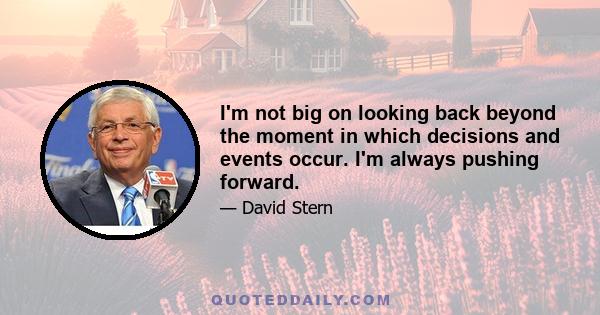I'm not big on looking back beyond the moment in which decisions and events occur. I'm always pushing forward.