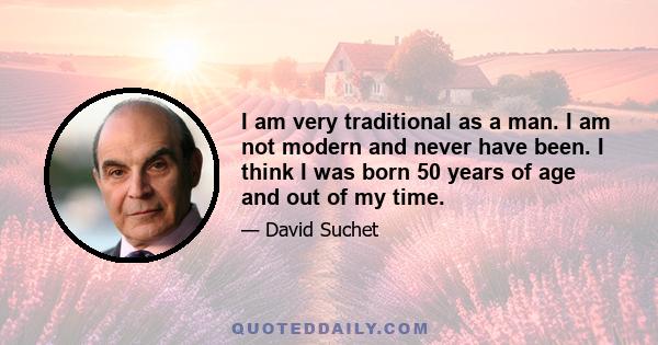 I am very traditional as a man. I am not modern and never have been. I think I was born 50 years of age and out of my time.