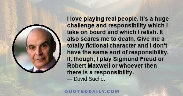 I love playing real people. It's a huge challenge and responsibility which I take on board and which I relish. It also scares me to death. Give me a totally fictional character and I don't have the same sort of