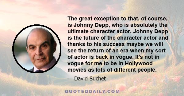 The great exception to that, of course, is Johnny Depp, who is absolutely the ultimate character actor. Johnny Depp is the future of the character actor and thanks to his success maybe we will see the return of an era