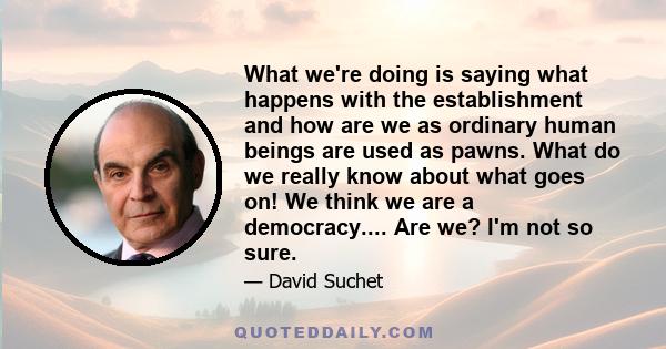 What we're doing is saying what happens with the establishment and how are we as ordinary human beings are used as pawns. What do we really know about what goes on! We think we are a democracy.... Are we? I'm not so