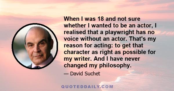 When I was 18 and not sure whether I wanted to be an actor, I realised that a playwright has no voice without an actor. That's my reason for acting: to get that character as right as possible for my writer. And I have