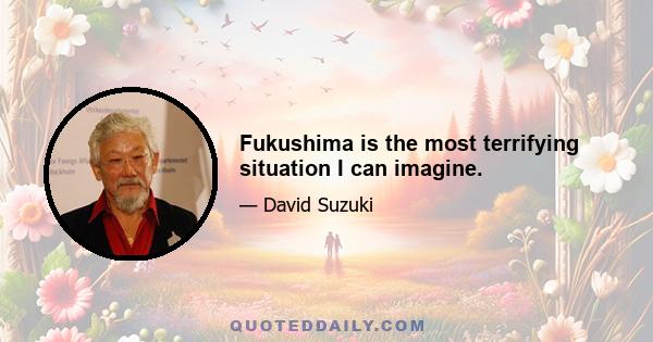 Fukushima is the most terrifying situation I can imagine.