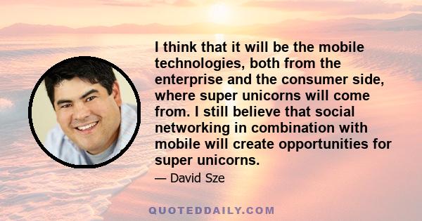 I think that it will be the mobile technologies, both from the enterprise and the consumer side, where super unicorns will come from. I still believe that social networking in combination with mobile will create