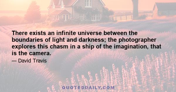 There exists an infinite universe between the boundaries of light and darkness; the photographer explores this chasm in a ship of the imagination, that is the camera.