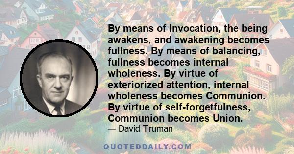 By means of Invocation, the being awakens, and awakening becomes fullness. By means of balancing, fullness becomes internal wholeness. By virtue of exteriorized attention, internal wholeness becomes Communion. By virtue 