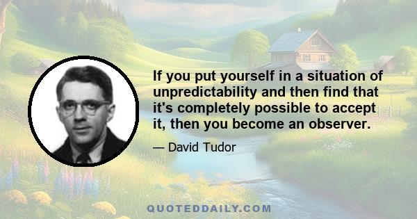 If you put yourself in a situation of unpredictability and then find that it's completely possible to accept it, then you become an observer.