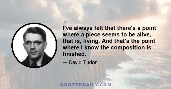 I've always felt that there's a point where a piece seems to be alive, that is, living. And that's the point where I know the composition is finished.