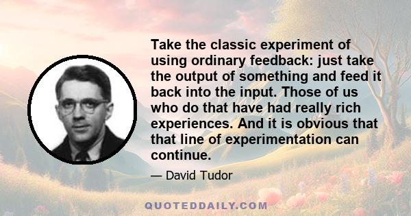 Take the classic experiment of using ordinary feedback: just take the output of something and feed it back into the input. Those of us who do that have had really rich experiences. And it is obvious that that line of