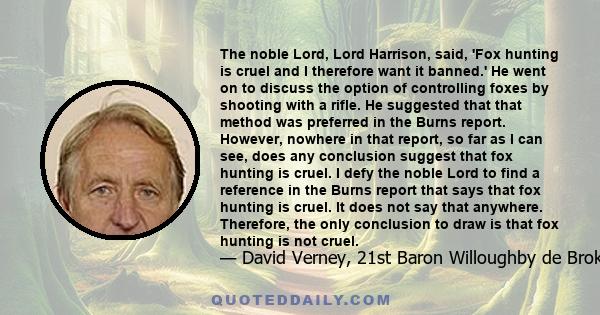 The noble Lord, Lord Harrison, said, 'Fox hunting is cruel and I therefore want it banned.' He went on to discuss the option of controlling foxes by shooting with a rifle. He suggested that that method was preferred in