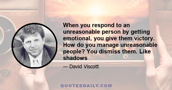 When you respond to an unreasonable person by getting emotional, you give them victory. How do you manage unreasonable people? You dismiss them. Like shadows