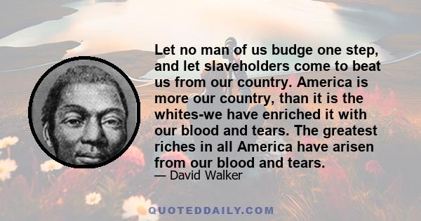 Let no man of us budge one step, and let slaveholders come to beat us from our country. America is more our country, than it is the whites-we have enriched it with our blood and tears. The greatest riches in all America 