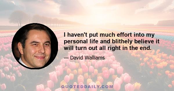 I haven't put much effort into my personal life and blithely believe it will turn out all right in the end.