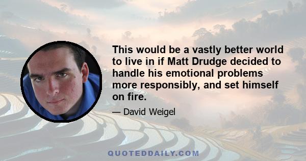 This would be a vastly better world to live in if Matt Drudge decided to handle his emotional problems more responsibly, and set himself on fire.