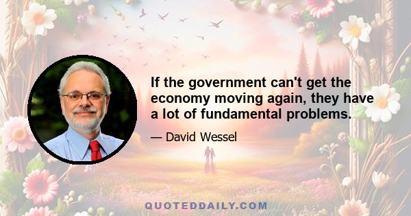 If the government can't get the economy moving again, they have a lot of fundamental problems.