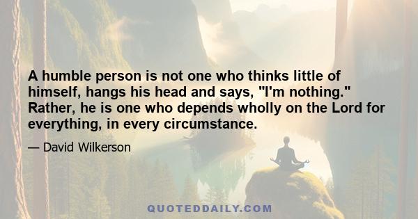 A humble person is not one who thinks little of himself, hangs his head and says, I'm nothing. Rather, he is one who depends wholly on the Lord for everything, in every circumstance.