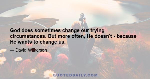 God does sometimes change our trying circumstances. But more often, He doesn't - because He wants to change us.