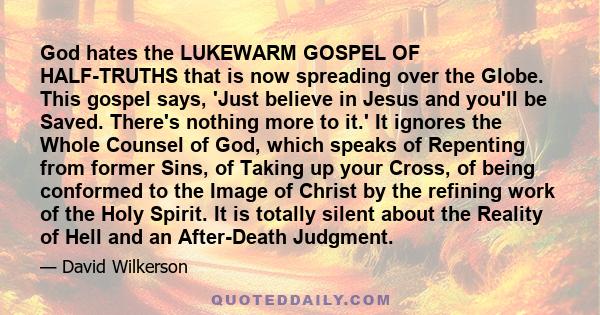 God hates the LUKEWARM GOSPEL OF HALF-TRUTHS that is now spreading over the Globe. This gospel says, 'Just believe in Jesus and you'll be Saved. There's nothing more to it.' It ignores the Whole Counsel of God, which