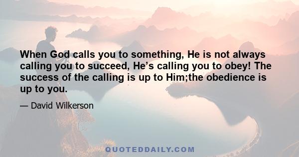 When God calls you to something, He is not always calling you to succeed, He’s calling you to obey! The success of the calling is up to Him;the obedience is up to you.