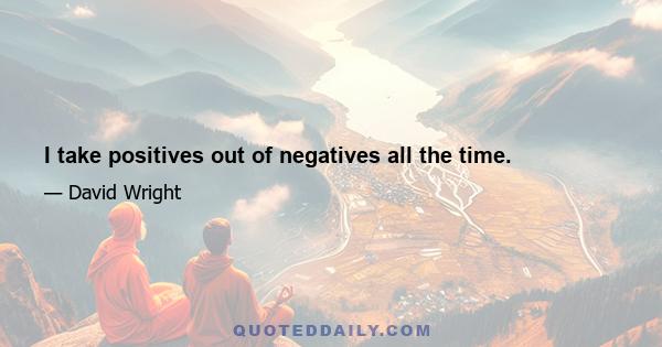 I take positives out of negatives all the time.