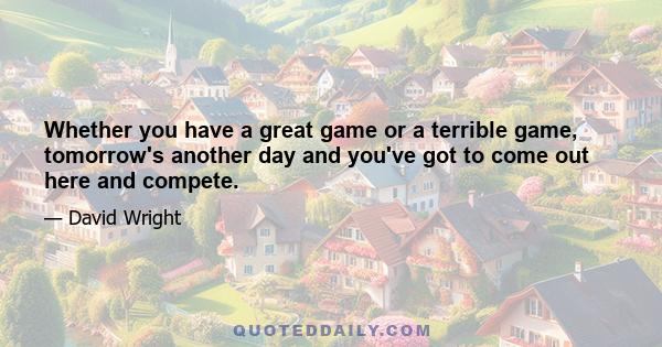 Whether you have a great game or a terrible game, tomorrow's another day and you've got to come out here and compete.